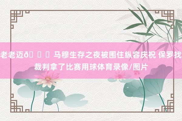 老老迈🙌马穆生存之夜被围住纵容庆祝 保罗找裁判拿了比赛用球体育录像/图片