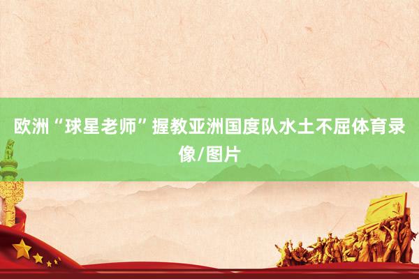 欧洲“球星老师”握教亚洲国度队水土不屈体育录像/图片