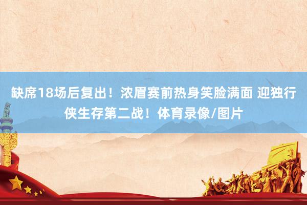 缺席18场后复出！浓眉赛前热身笑脸满面 迎独行侠生存第二战！体育录像/图片