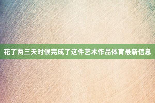 花了两三天时候完成了这件艺术作品体育最新信息