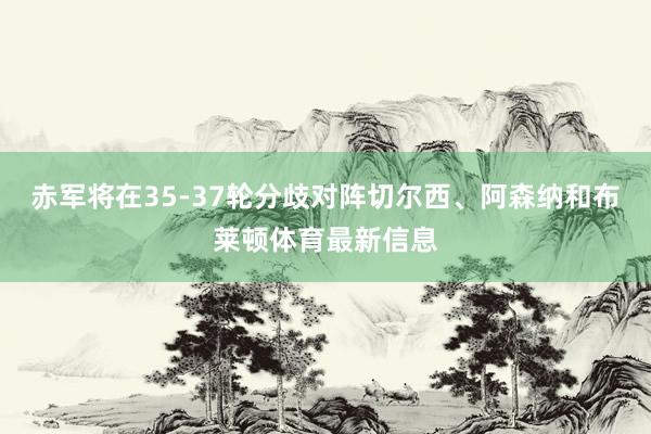 赤军将在35-37轮分歧对阵切尔西、阿森纳和布莱顿体育最新信息
