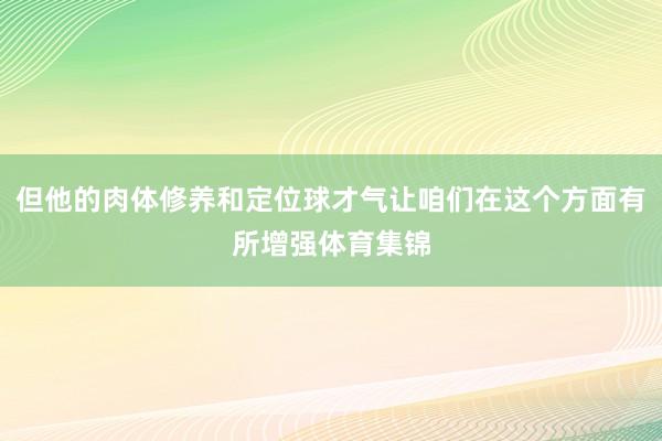 但他的肉体修养和定位球才气让咱们在这个方面有所增强体育集锦