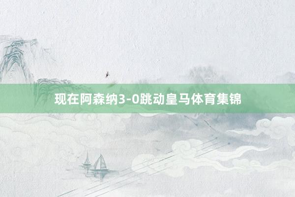 现在阿森纳3-0跳动皇马体育集锦