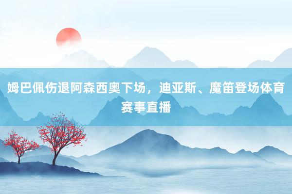 姆巴佩伤退阿森西奥下场，迪亚斯、魔笛登场体育赛事直播