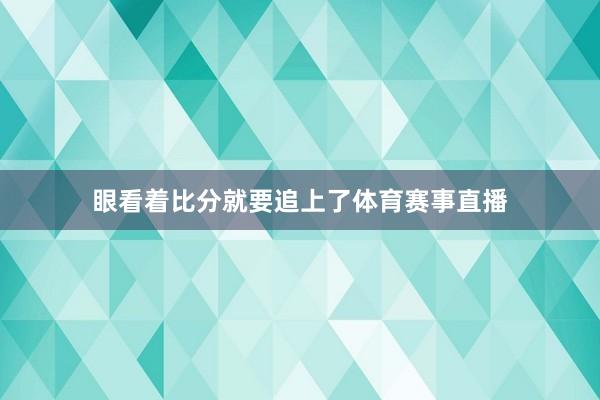 眼看着比分就要追上了体育赛事直播