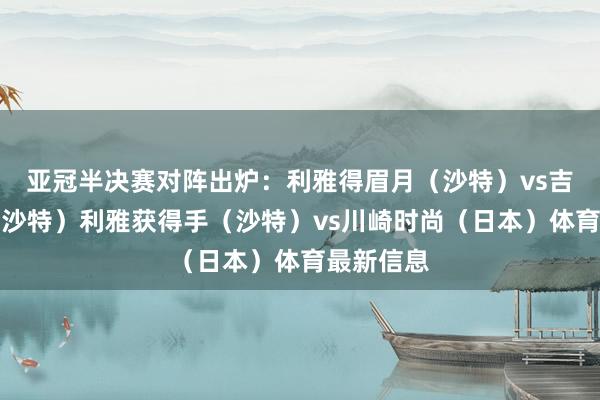 亚冠半决赛对阵出炉：利雅得眉月（沙特）vs吉达国民（沙特）利雅获得手（沙特）vs川崎时尚（日本）体育最新信息