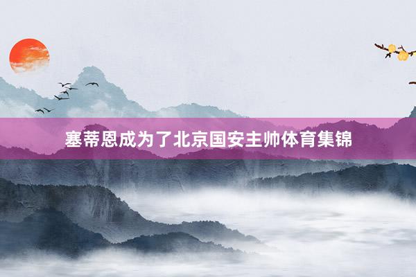 塞蒂恩成为了北京国安主帅体育集锦