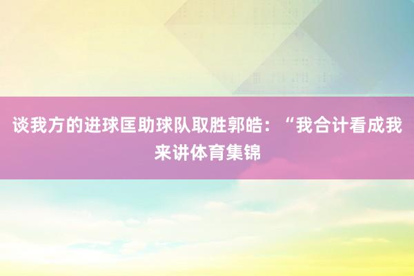 谈我方的进球匡助球队取胜郭皓：“我合计看成我来讲体育集锦