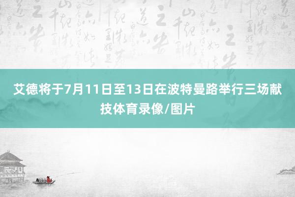 艾德将于7月11日至13日在波特曼路举行三场献技体育录像/图片