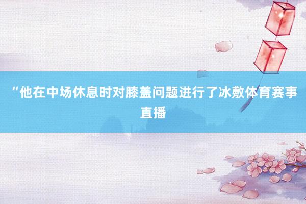 “他在中场休息时对膝盖问题进行了冰敷体育赛事直播