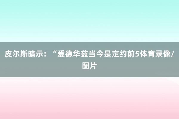 皮尔斯暗示：“爱德华兹当今是定约前5体育录像/图片