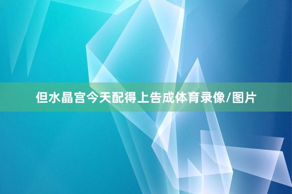 但水晶宫今天配得上告成体育录像/图片