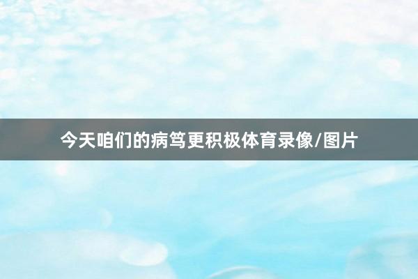今天咱们的病笃更积极体育录像/图片