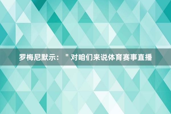 罗梅尼默示：＂对咱们来说体育赛事直播