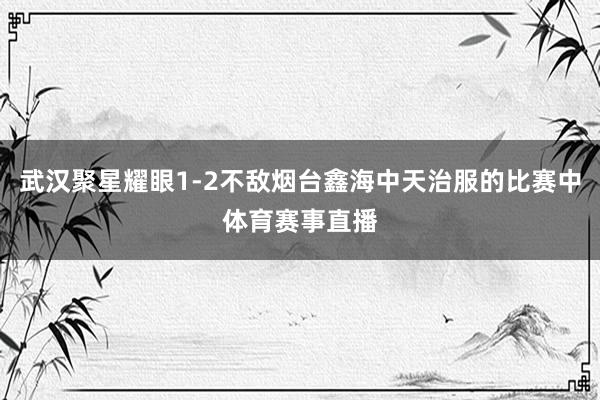 武汉聚星耀眼1-2不敌烟台鑫海中天治服的比赛中体育赛事直播