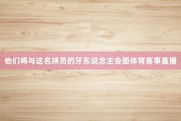 他们将与这名球员的牙东说念主会面体育赛事直播