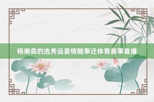 杨瀚森的选秀远景情随事迁体育赛事直播