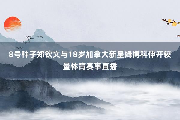 8号种子郑钦文与18岁加拿大新星姆博科伸开较量体育赛事直播