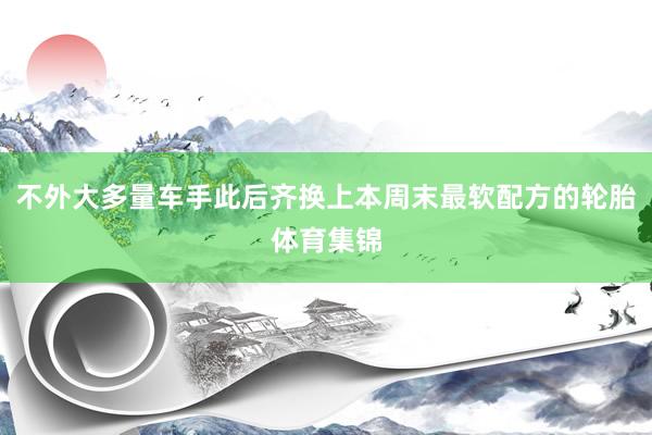 不外大多量车手此后齐换上本周末最软配方的轮胎体育集锦