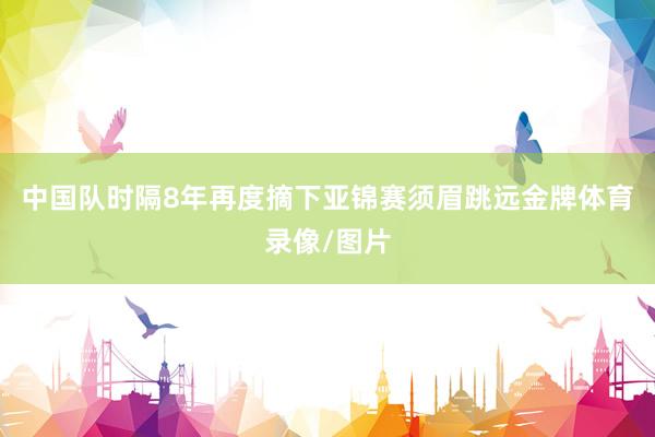 中国队时隔8年再度摘下亚锦赛须眉跳远金牌体育录像/图片