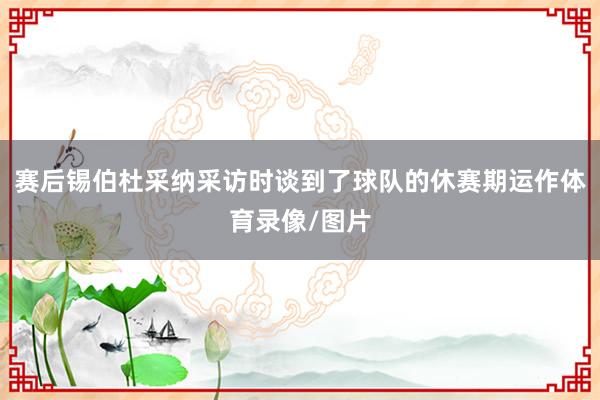 赛后锡伯杜采纳采访时谈到了球队的休赛期运作体育录像/图片