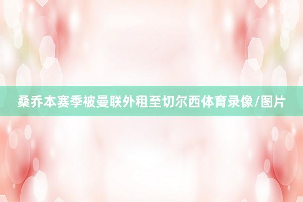 桑乔本赛季被曼联外租至切尔西体育录像/图片