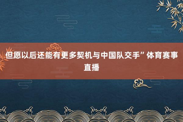 但愿以后还能有更多契机与中国队交手”体育赛事直播