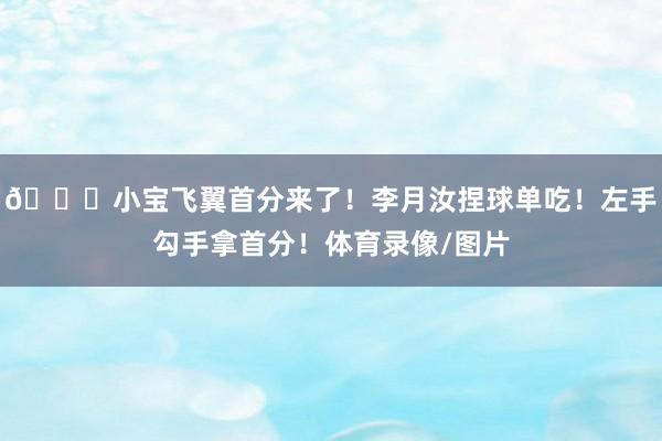 😘小宝飞翼首分来了！李月汝捏球单吃！左手勾手拿首分！体育录像/图片