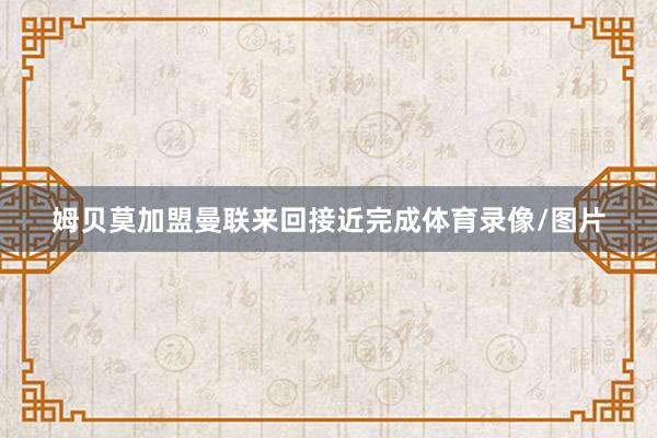 姆贝莫加盟曼联来回接近完成体育录像/图片
