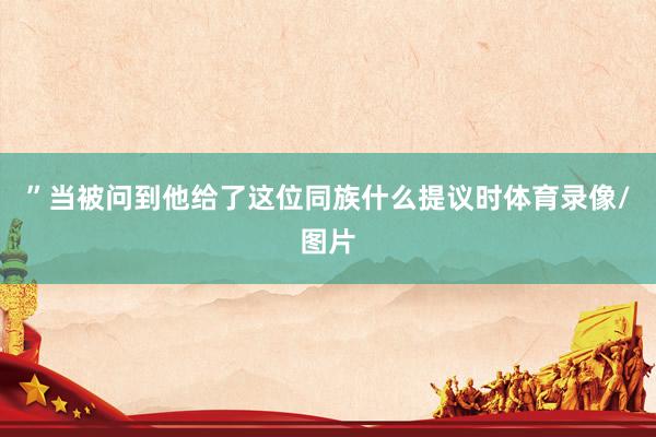 ”当被问到他给了这位同族什么提议时体育录像/图片