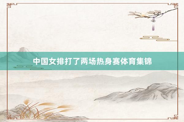 中国女排打了两场热身赛体育集锦