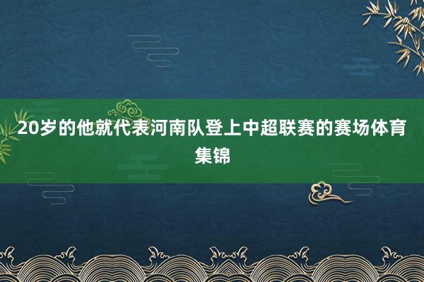 20岁的他就代表河南队登上中超联赛的赛场体育集锦