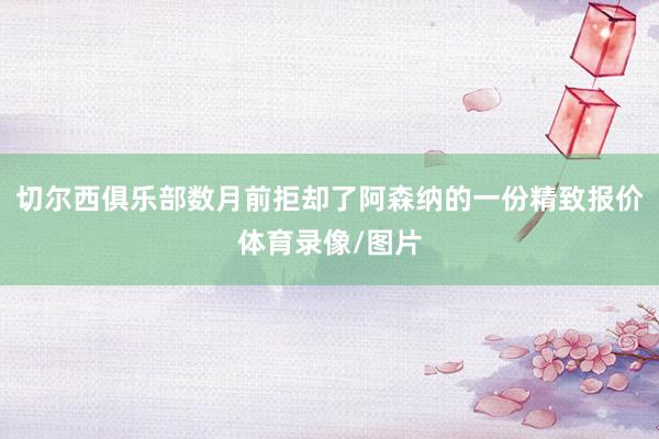 切尔西俱乐部数月前拒却了阿森纳的一份精致报价体育录像/图片