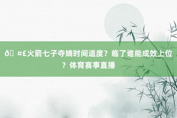 🤣火箭七子夺嫡时间适度？临了谁能成效上位？体育赛事直播