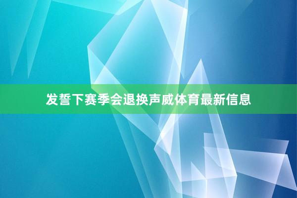 发誓下赛季会退换声威体育最新信息