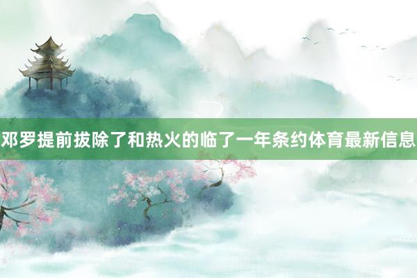 邓罗提前拔除了和热火的临了一年条约体育最新信息