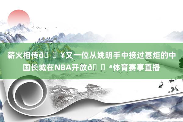 薪火相传🔥又一位从姚明手中接过甚炬的中国长城在NBA开放💪体育赛事直播