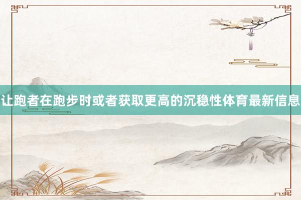 让跑者在跑步时或者获取更高的沉稳性体育最新信息