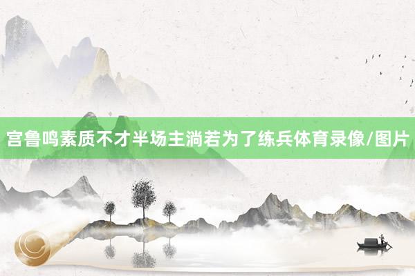 宫鲁鸣素质不才半场主淌若为了练兵体育录像/图片