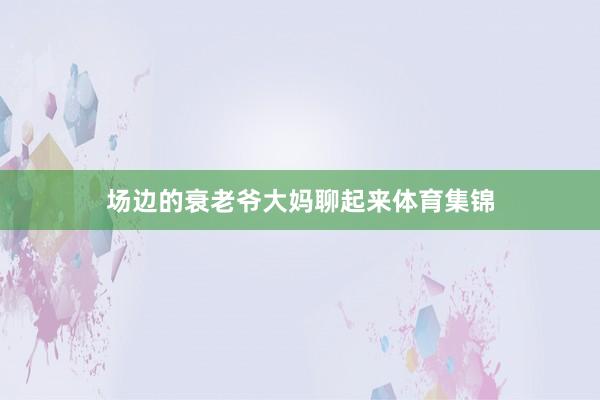 场边的衰老爷大妈聊起来体育集锦
