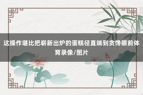 这操作堪比把崭新出炉的蛋糕径直端到贪馋眼前体育录像/图片