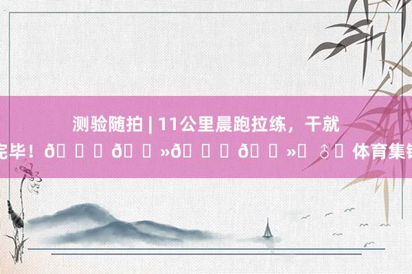 测验随拍 | 11公里晨跑拉练，干就完毕！🏃🏻🏃🏻‍♂️体育集锦