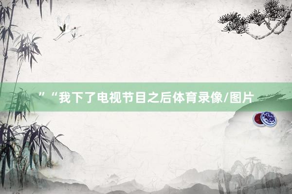 ”“我下了电视节目之后体育录像/图片