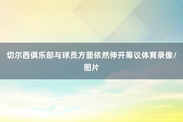切尔西俱乐部与球员方面依然伸开筹议体育录像/图片