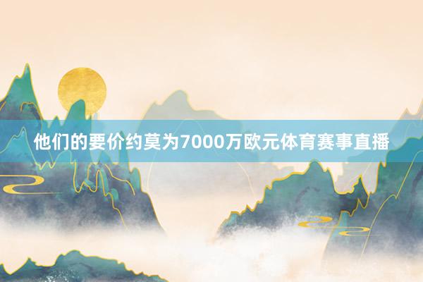 他们的要价约莫为7000万欧元体育赛事直播