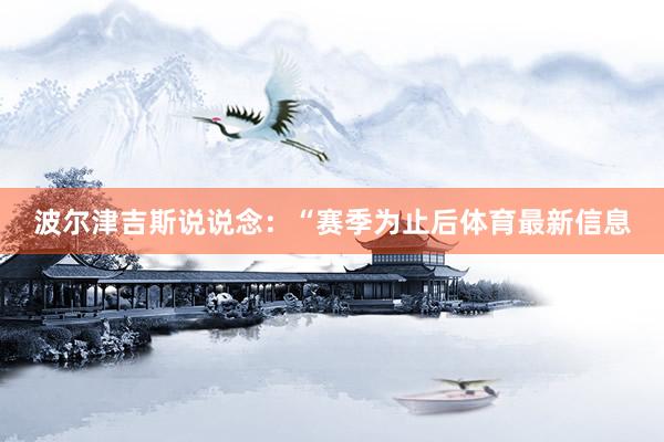 波尔津吉斯说说念：“赛季为止后体育最新信息