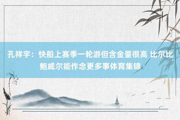 孔祥宇：快船上赛季一轮游但含金量很高 比尔比鲍威尔能作念更多事体育集锦