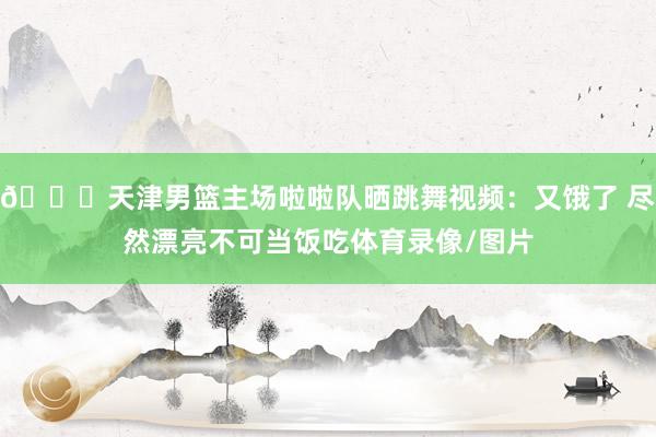 😍天津男篮主场啦啦队晒跳舞视频：又饿了 尽然漂亮不可当饭吃体育录像/图片