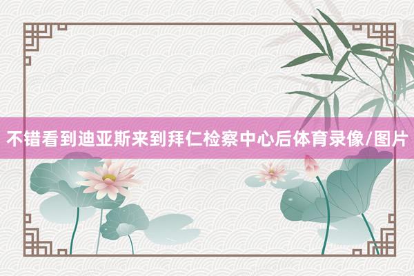 不错看到迪亚斯来到拜仁检察中心后体育录像/图片