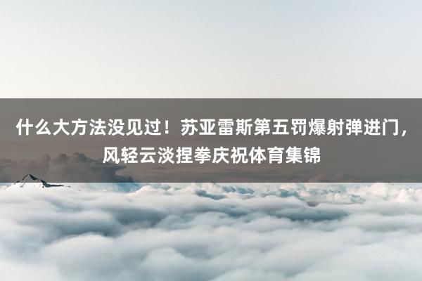什么大方法没见过！苏亚雷斯第五罚爆射弹进门，风轻云淡捏拳庆祝体育集锦